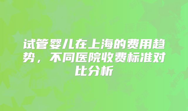 试管婴儿在上海的费用趋势，不同医院收费标准对比分析