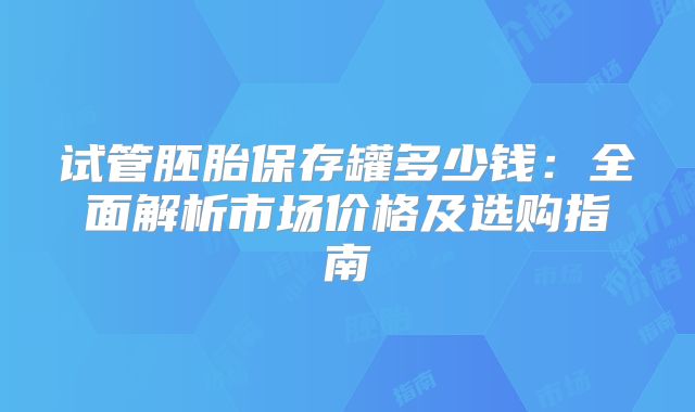 试管胚胎保存罐多少钱：全面解析市场价格及选购指南