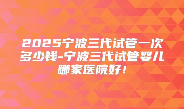 2025宁波三代试管一次多少钱-宁波三代试管婴儿哪家医院好！