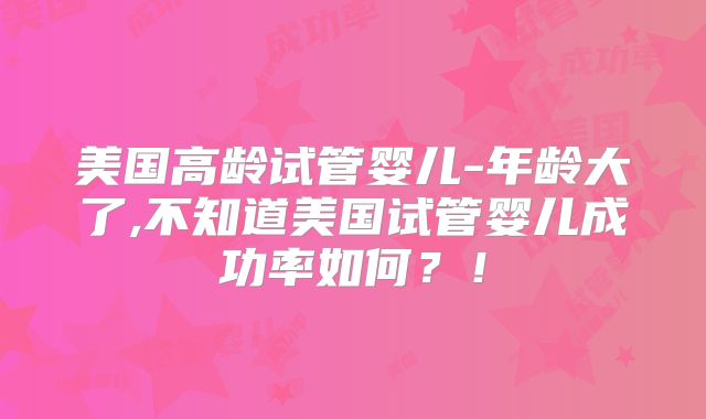 美国高龄试管婴儿-年龄大了,不知道美国试管婴儿成功率如何？！