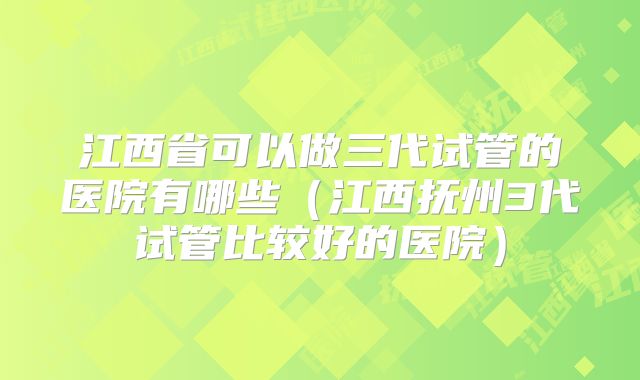 江西省可以做三代试管的医院有哪些（江西抚州3代试管比较好的医院）