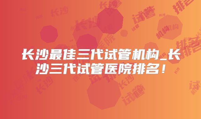 长沙最佳三代试管机构_长沙三代试管医院排名！