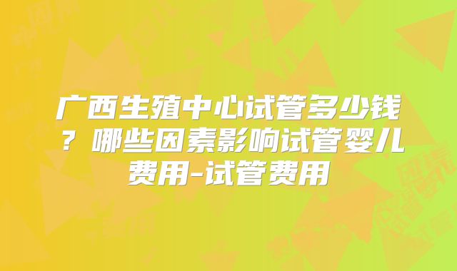 广西生殖中心试管多少钱？哪些因素影响试管婴儿费用-试管费用