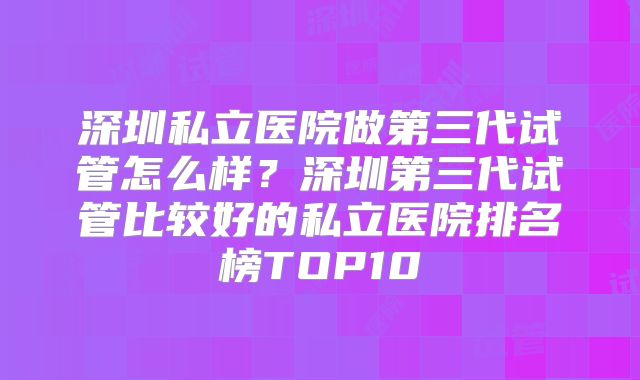 深圳私立医院做第三代试管怎么样？深圳第三代试管比较好的私立医院排名榜TOP10