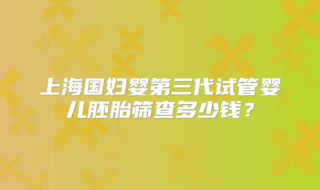 上海国妇婴第三代试管婴儿胚胎筛查多少钱？