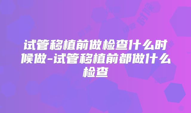 试管移植前做检查什么时候做-试管移植前都做什么检查