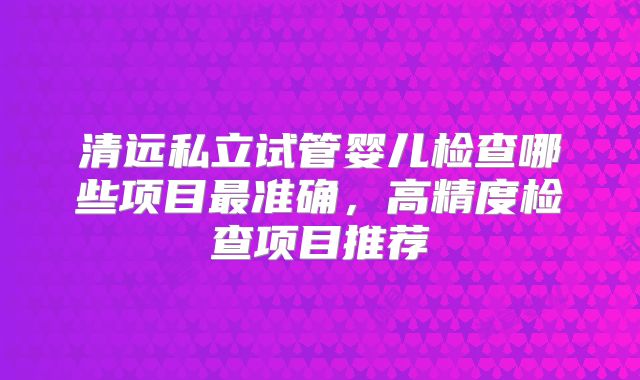 清远私立试管婴儿检查哪些项目最准确，高精度检查项目推荐