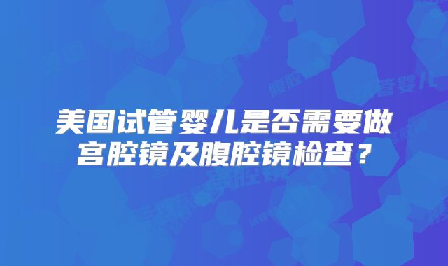 美国试管婴儿是否需要做宫腔镜及腹腔镜检查？