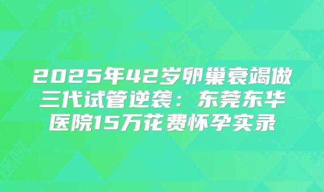 2025年42岁卵巢衰竭做三代试管逆袭：东莞东华医院15万花费怀孕实录