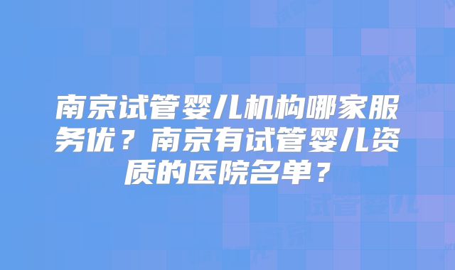 南京试管婴儿机构哪家服务优?南京有试管婴儿资质的医院名单?