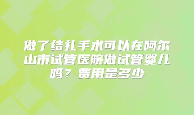 做了结扎手术可以在阿尔山市试管医院做试管婴儿吗？费用是多少