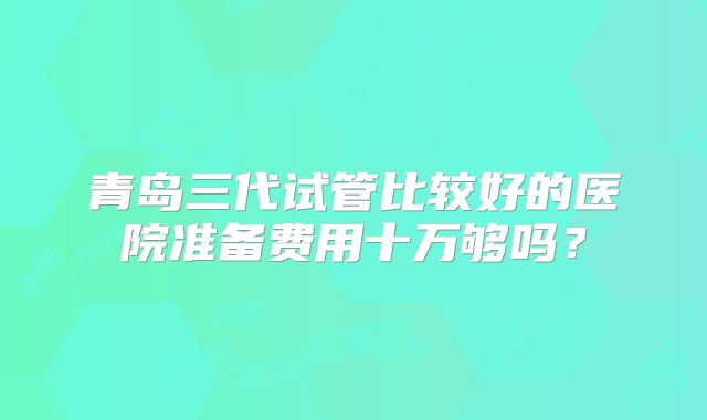 青岛三代试管比较好的医院准备费用十万够吗？