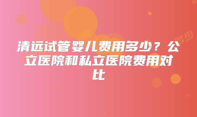 清远试管婴儿费用多少?公立医院和私立医院费用对比