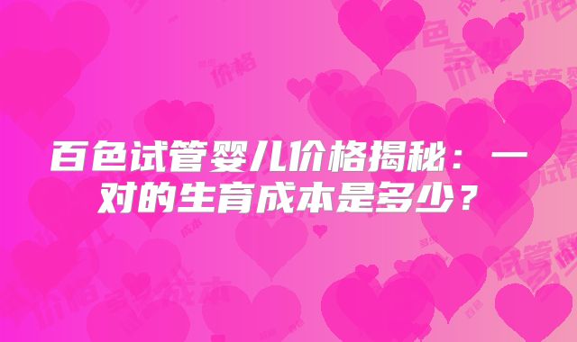 百色试管婴儿价格揭秘：一对的生育成本是多少？
