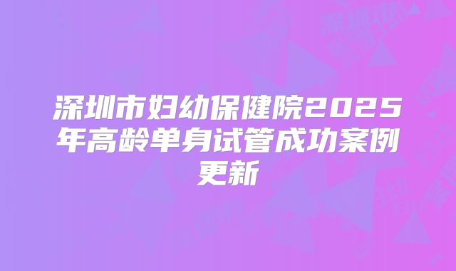 深圳市妇幼保健院2025年高龄单身试管成功案例更新