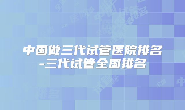中国做三代试管医院排名-三代试管全国排名