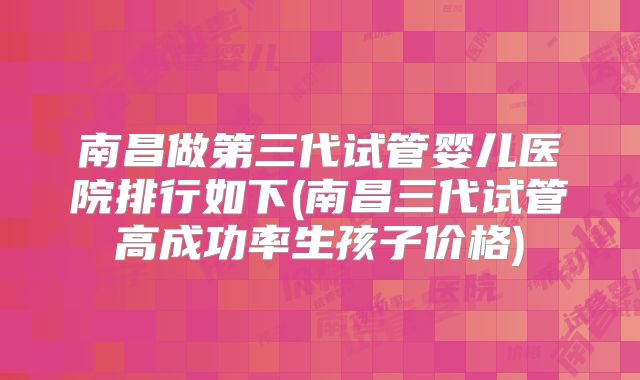 南昌做第三代试管婴儿医院排行如下(南昌三代试管高成功率生孩子价格)