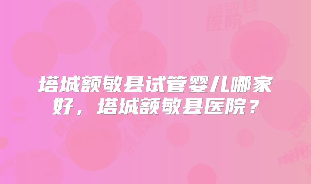 塔城额敏县试管婴儿哪家好，塔城额敏县医院？