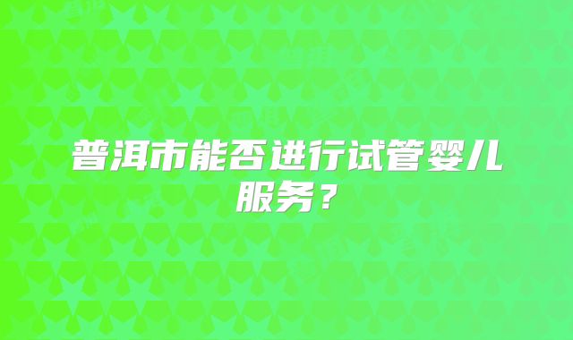 普洱市能否进行试管婴儿服务？