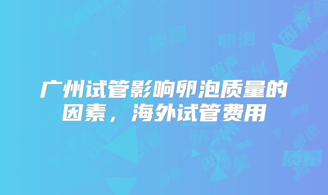 广州试管影响卵泡质量的因素，海外试管费用