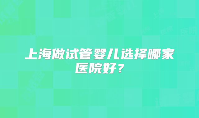 上海做试管婴儿选择哪家医院好？