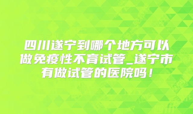 四川遂宁到哪个地方可以做免疫性不育试管_遂宁市有做试管的医院吗！