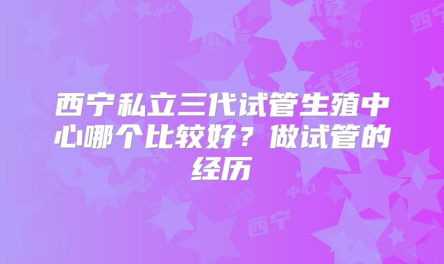 西宁私立三代试管生殖中心哪个比较好？做试管的经历