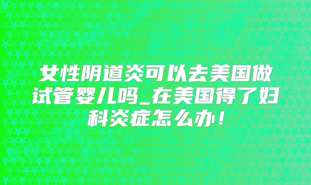 女性阴道炎可以去美国做试管婴儿吗_在美国得了妇科炎症怎么办！