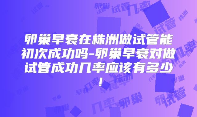 卵巢早衰在株洲做试管能初次成功吗-卵巢早衰对做试管成功几率应该有多少!