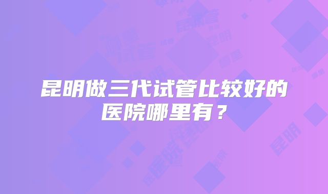 昆明做三代试管比较好的医院哪里有？