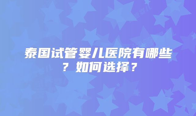泰国试管婴儿医院有哪些?如何选择?