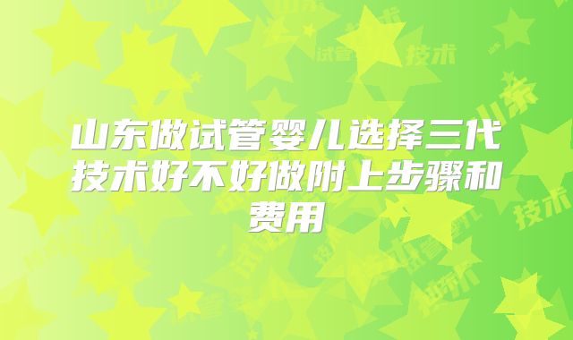 山东做试管婴儿选择三代技术好不好做附上步骤和费用