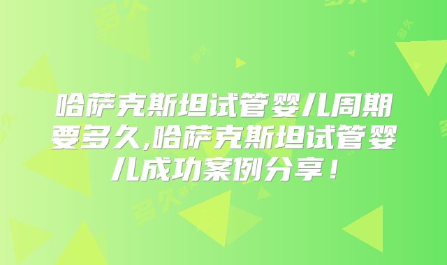 哈萨克斯坦试管婴儿周期要多久,哈萨克斯坦试管婴儿成功案例分享！