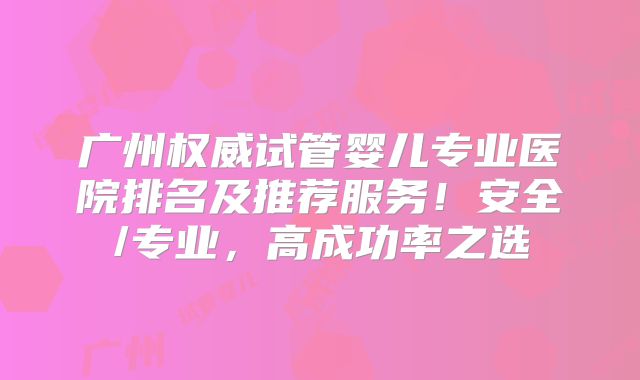 广州权威试管婴儿专业医院排名及推荐服务！安全/专业，高成功率之选