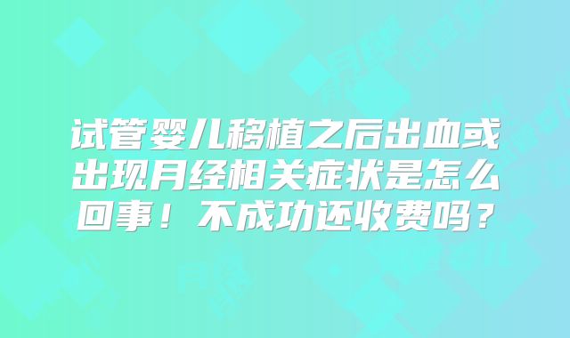 试管婴儿移植之后出血或出现月经相关症状是怎么回事！不成功还收费吗？