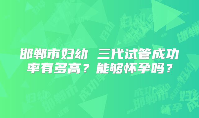 邯郸市妇幼 三代试管成功率有多高？能够怀孕吗？