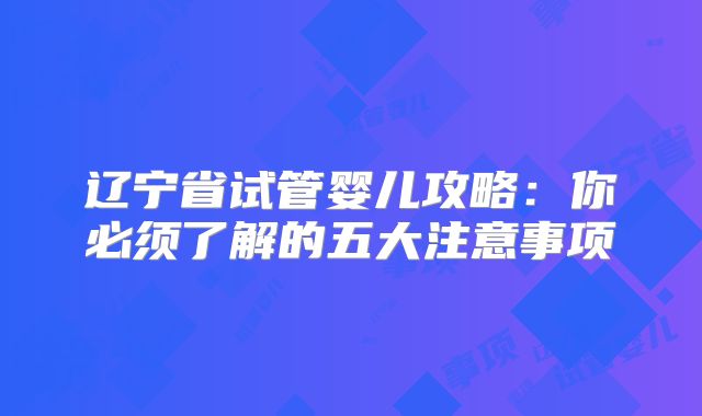 辽宁省试管婴儿攻略:你必须了解的五大注意事项