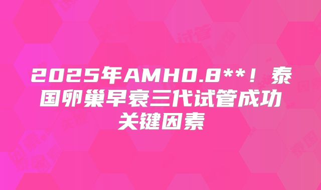 2025年AMH0.8**！泰国卵巢早衰三代试管成功关键因素