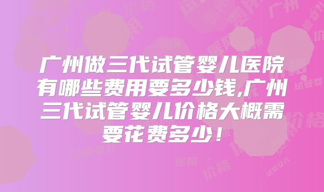 广州做三代试管婴儿医院有哪些费用要多少钱,广州三代试管婴儿价格大概需要花费多少！