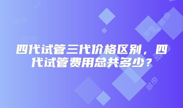 四代试管三代价格区别，四代试管费用总共多少？