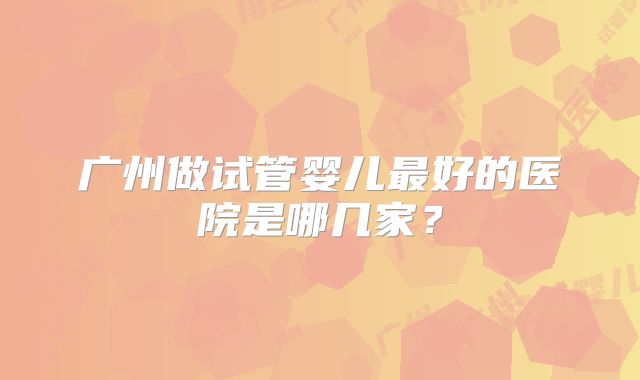 广州做试管婴儿最好的医院是哪几家？