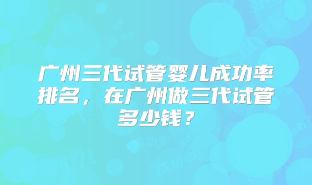 广州三代试管婴儿成功率排名，在广州做三代试管多少钱？