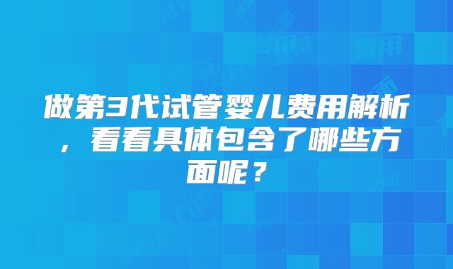做第3代试管婴儿费用解析，看看具体包含了哪些方面呢？