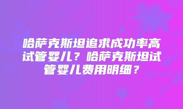 哈萨克斯坦追求成功率高试管婴儿？哈萨克斯坦试管婴儿费用明细？