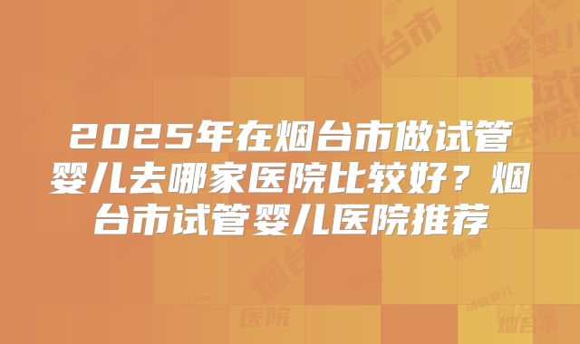2025年在烟台市做试管婴儿去哪家医院比较好？烟台市试管婴儿医院推荐