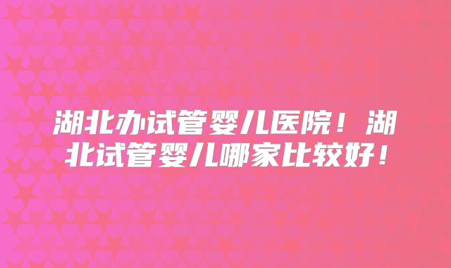 湖北办试管婴儿医院！湖北试管婴儿哪家比较好！