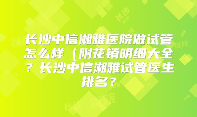 长沙中信湘雅医院做试管怎么样（附花销明细大全？长沙中信湘雅试管医生排名？