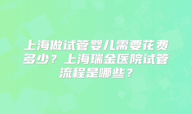 上海做试管婴儿需要花费多少?上海瑞金医院试管流程是哪些?