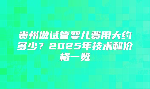 贵州做试管婴儿费用大约多少?2025年技术和价格一览