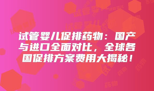 试管婴儿促排药物：国产与进口全面对比，全球各国促排方案费用大揭秘！